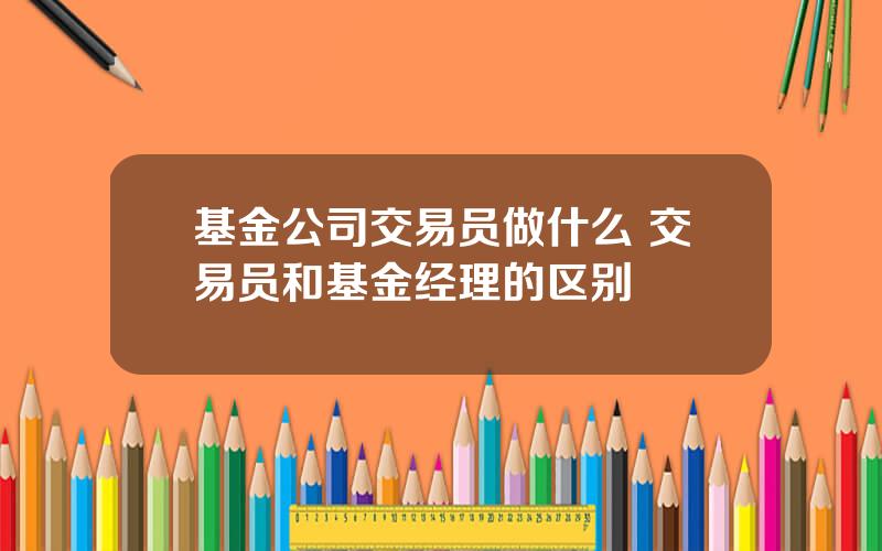 基金公司交易员做什么 交易员和基金经理的区别